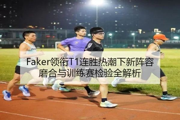 Faker领衔T1连胜热潮下新阵容磨合与训练赛检验全解析