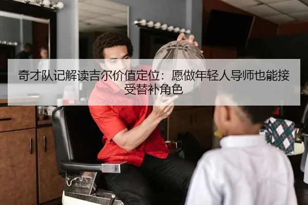 奇才队记解读吉尔价值定位：愿做年轻人导师也能接受替补角色